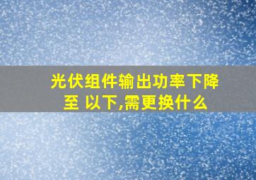 光伏组件输出功率下降至 以下,需更换什么